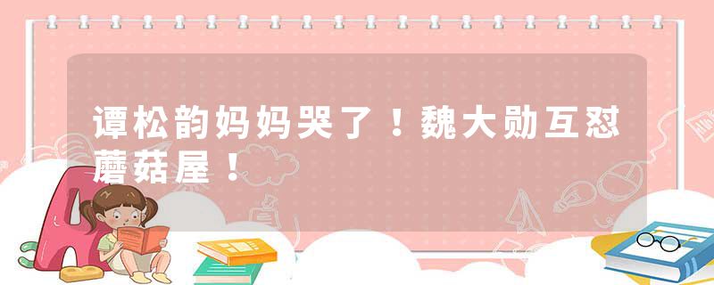 谭松韵妈妈哭了！魏大勋互怼蘑菇屋！