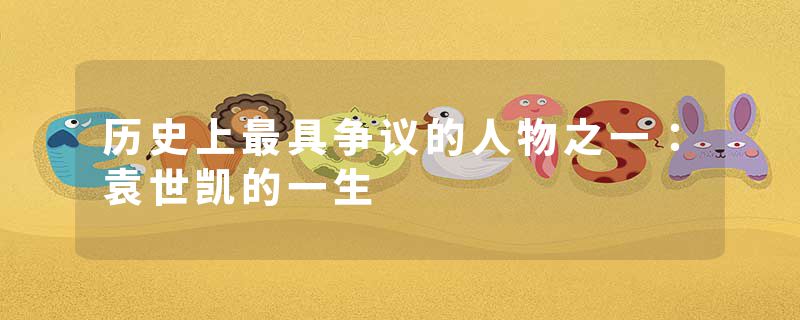 历史上最具争议的人物之一:袁世凯的一生