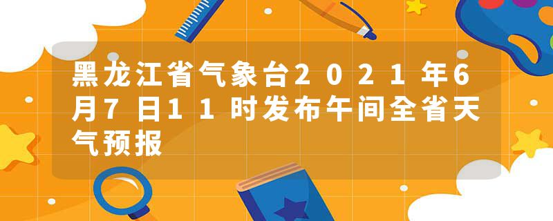 黑龙江省气象台2021年6月7日11时发布午间全省天气预报