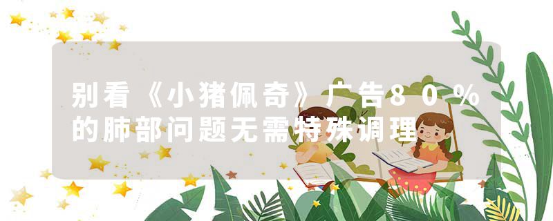 别看《小猪佩奇》广告80%的肺部问题无需特殊调理