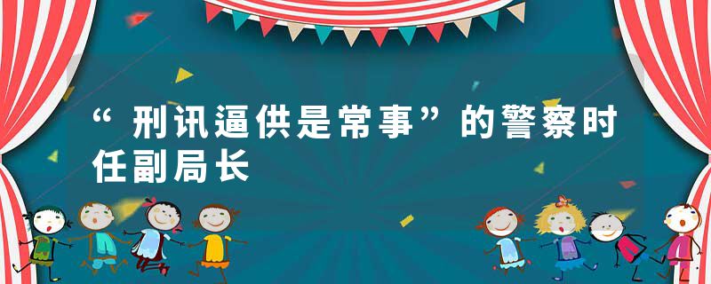 “刑讯逼供是常事”的警察时任副局长