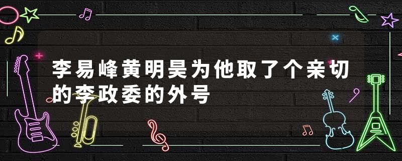 李易峰黄明昊为他取了个亲切的李政委的外号