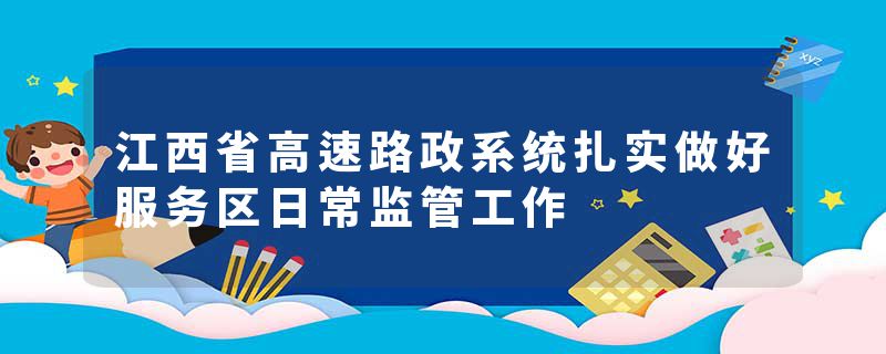 江西省高速路政系统扎实做好服务区日常监管工作