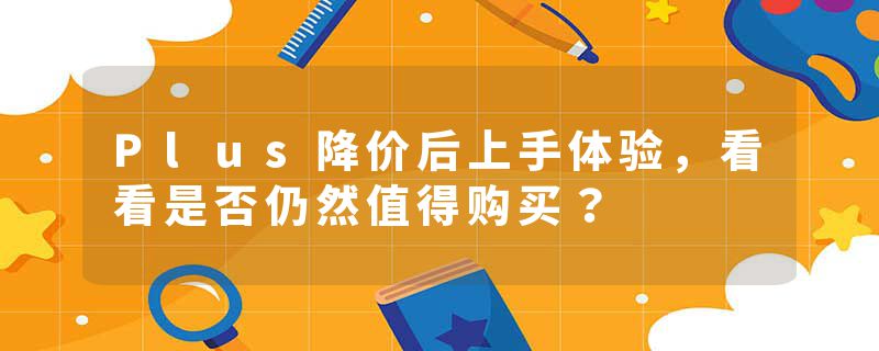 Plus降价后上手体验，看看是否仍然值得购买？