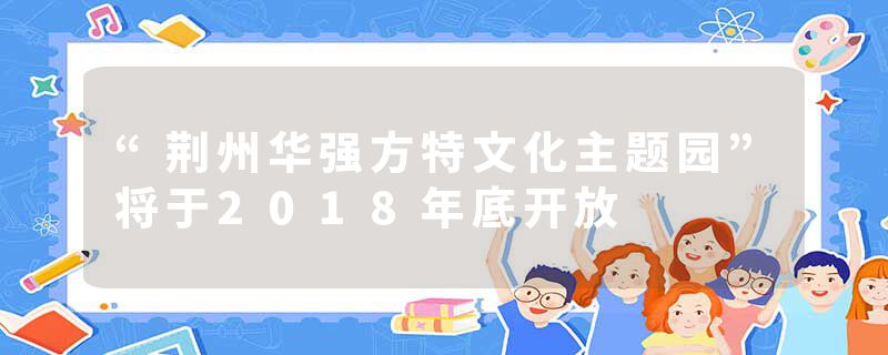 “荆州华强方特文化主题园”将于2018年底开放