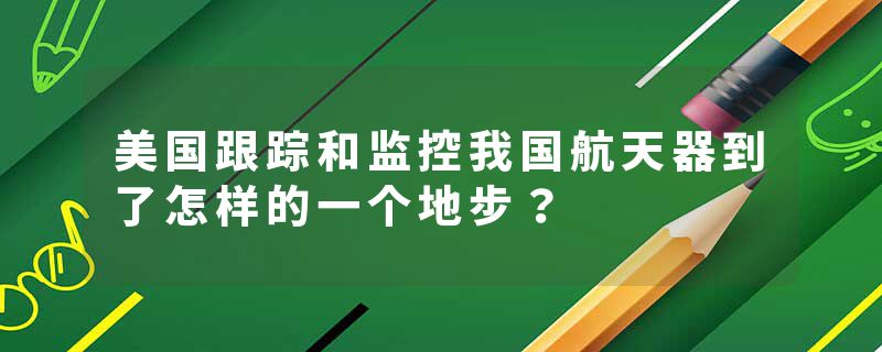 美国跟踪和监控我国航天器到了怎样的一个地步？