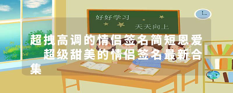 超拽高调的情侣签名简短恩爱 超级甜美的情侣签名最新合集