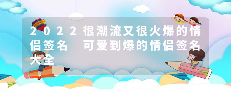 2022很潮流又很火爆的情侣签名 可爱到爆的情侣签名大全