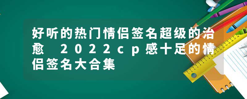 好听的热门情侣签名超级的治愈 2022cp感十足的情侣签名大合集