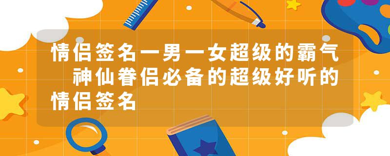 情侣签名一男一女超级的霸气 神仙眷侣必备的超级好听的情侣签名