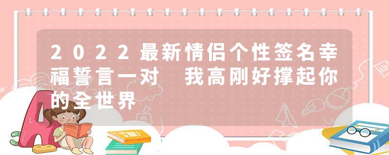 2022最新情侣个性签名幸福誓言一对 我高刚好撑起你的全世界