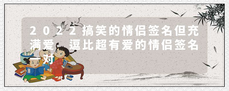 2022搞笑的情侣签名但充满爱 逗比超有爱的情侣签名一对