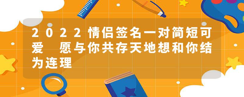 2022情侣签名一对简短可爱 愿与你共存天地想和你结为连理