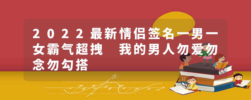 2022最新情侣签名一男一女霸气超拽 我的男人勿爱勿念勿勾搭