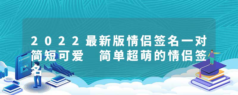 2022最新版情侣签名一对简短可爱 简单超萌的情侣签名