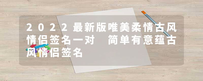 2022最新版唯美柔情古风情侣签名一对 简单有意蕴古风情侣签名