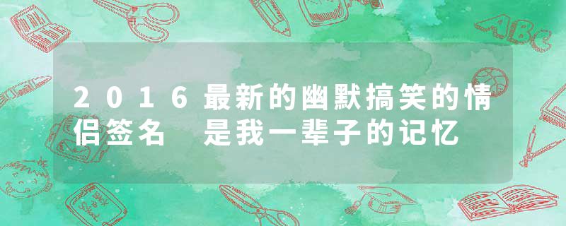 2016最新的幽默搞笑的情侣签名 是我一辈子的记忆