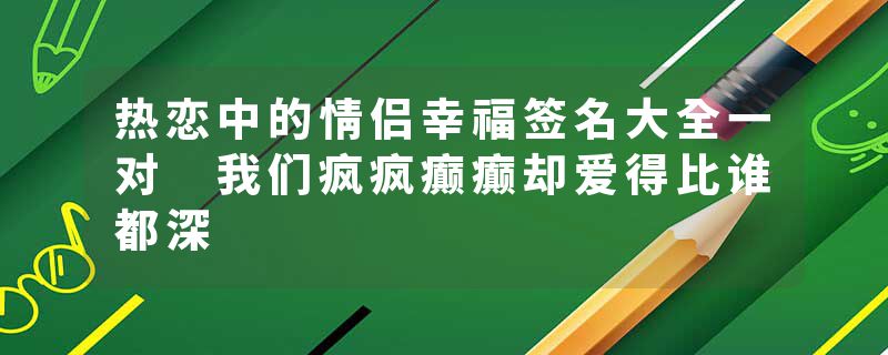 热恋中的情侣幸福签名大全一对 我们疯疯癫癫却爱得比谁都深