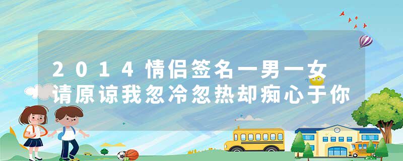 2014情侣签名一男一女 请原谅我忽冷忽热却痴心于你