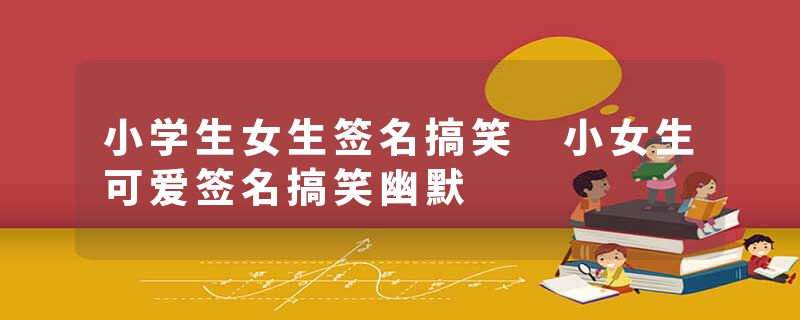 小学生女生签名搞笑 小女生可爱签名搞笑幽默