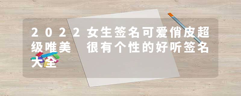 2022女生签名可爱俏皮超级唯美 很有个性的好听签名大全