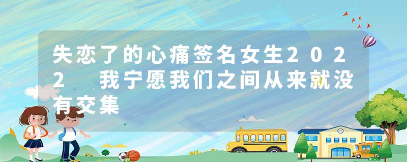 失恋了的心痛签名女生2022 我宁愿我们之间从来就没有交集