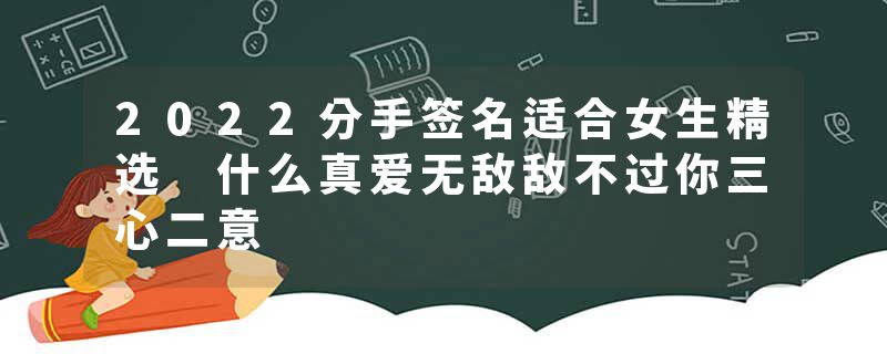 2022分手签名适合女生精选 什么真爱无敌敌不过你三心二意