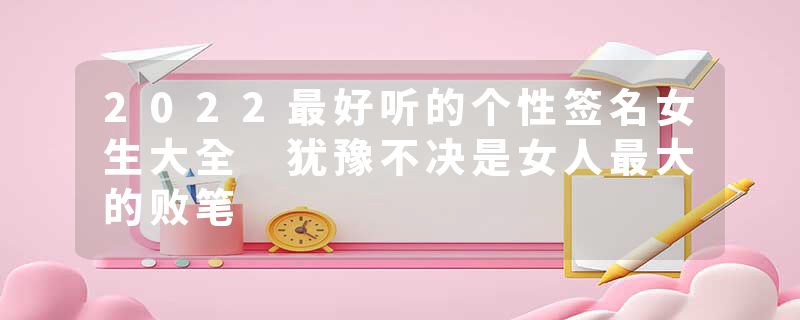 2022最好听的个性签名女生大全 犹豫不决是女人最大的败笔