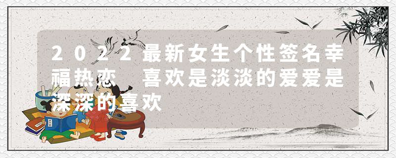 2022最新女生个性签名幸福热恋 喜欢是淡淡的爱爱是深深的喜欢