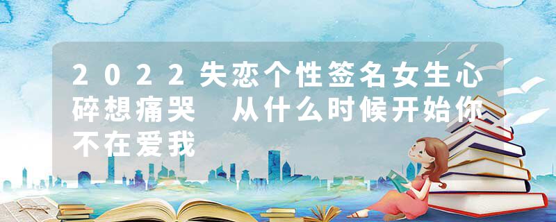 2022失恋个性签名女生心碎想痛哭 从什么时候开始你不在爱我
