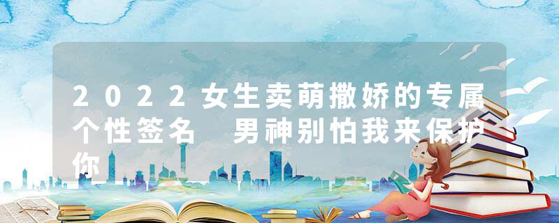 2022女生卖萌撒娇的专属个性签名 男神别怕我来保护你