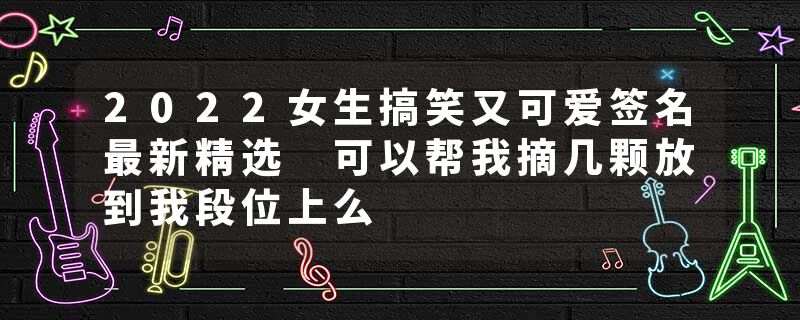 2022女生搞笑又可爱签名最新精选 可以帮我摘几颗放到我段位上么