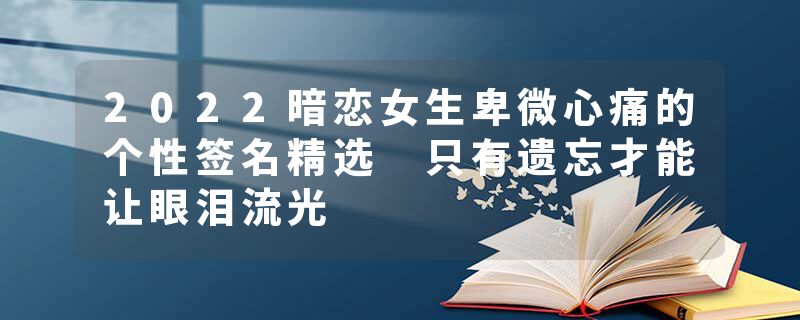 2022暗恋女生卑微心痛的个性签名精选 只有遗忘才能让眼泪流光
