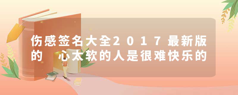 伤感签名大全2017最新版的 心太软的人是很难快乐的