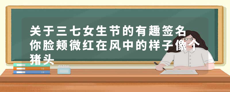 关于三七女生节的有趣签名 你脸颊微红在风中的样子像个猪头