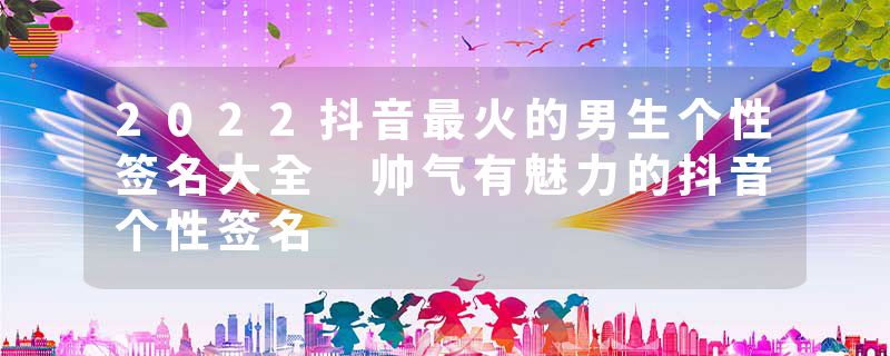 2022抖音最火的男生个性签名大全 帅气有魅力的抖音个性签名