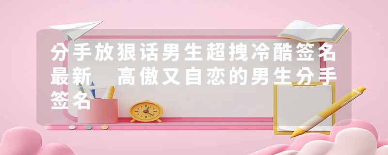 分手放狠话男生超拽冷酷签名最新 高傲又自恋的男生分手签名
