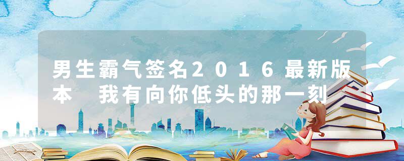 男生霸气签名2016最新版本 我有向你低头的那一刻