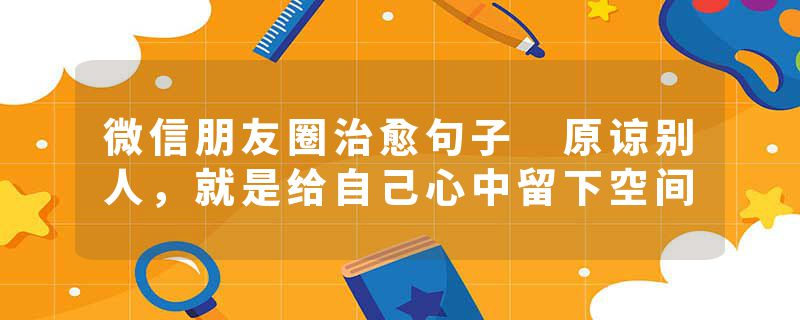 微信朋友圈治愈句子 原谅别人，就是给自己心中留下空间