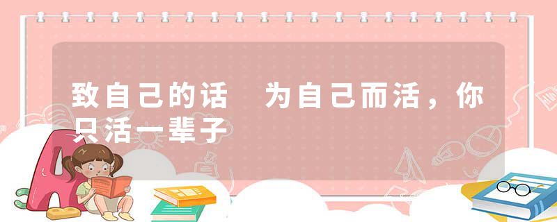 致自己的话 为自己而活，你只活一辈子