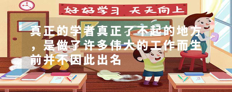 真正的学者真正了不起的地方，是做了许多伟大的工作而生前并不因此出名