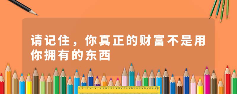 请记住，你真正的财富不是用你拥有的东西