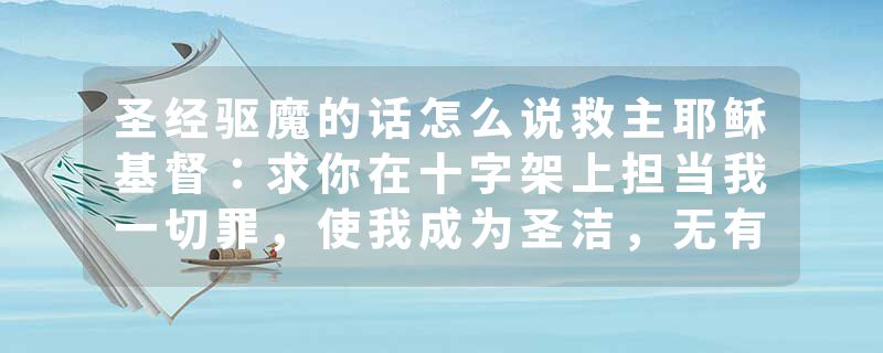 圣经驱魔的话怎么说救主耶稣基督：求你在十字架上担当我一切罪，使我成为圣洁，无有