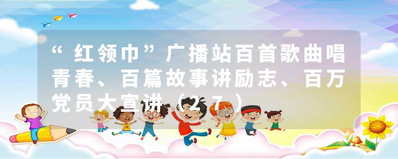 “红领巾”广播站百首歌曲唱青春、百篇故事讲励志、百万党员大宣讲（27）