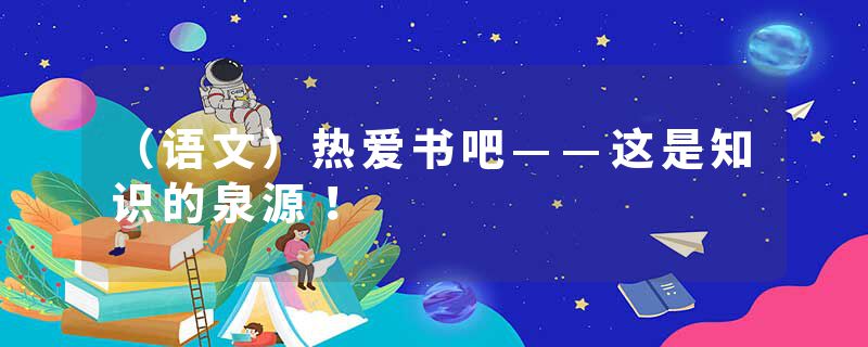 （语文）热爱书吧——这是知识的泉源！