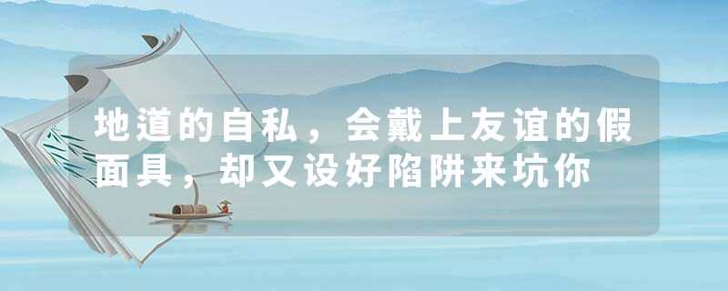 地道的自私，会戴上友谊的假面具，却又设好陷阱来坑你