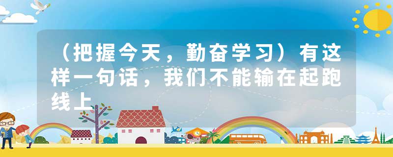 （把握今天，勤奋学习）有这样一句话，我们不能输在起跑线上