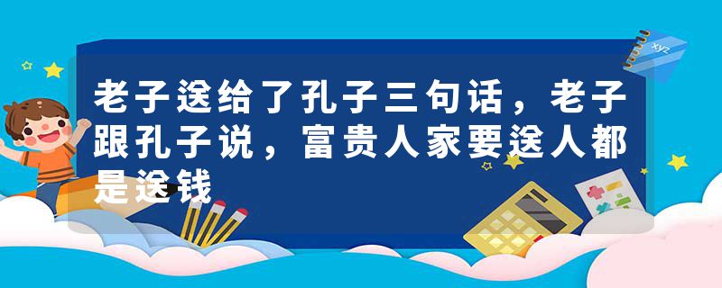 老子送给了孔子三句话，老子跟孔子说，富贵人家要送人都是送钱