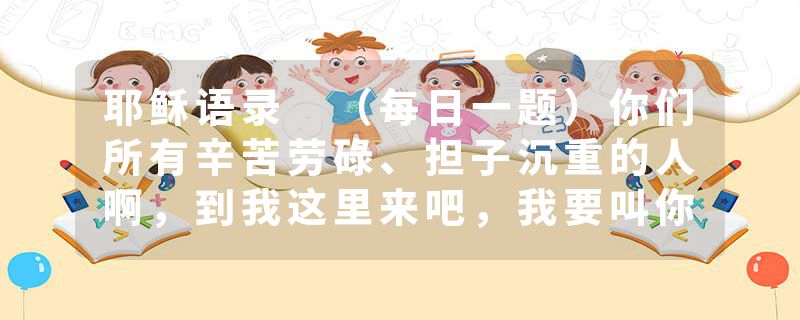 耶稣语录 （每日一题）你们所有辛苦劳碌、担子沉重的人啊，到我这里来吧，我要叫你们安舒