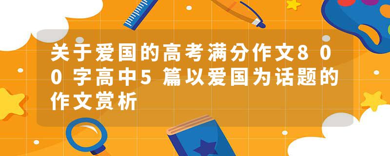 关于爱国的高考满分作文800字高中5篇以爱国为话题的作文赏析